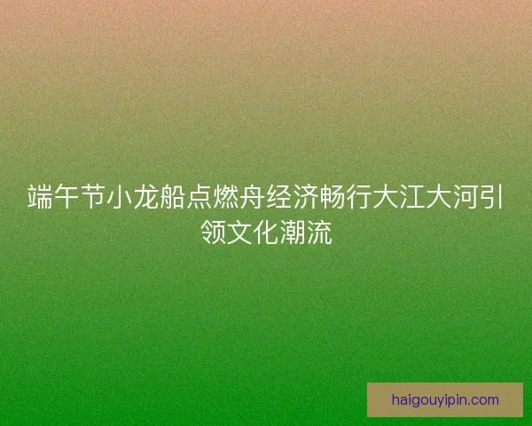 端午节小龙船点燃舟经济畅行大江大河引领文化潮流