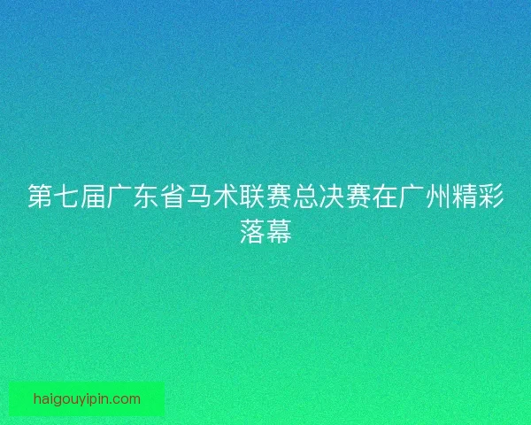 第七届广东省马术联赛总决赛在广州精彩落幕