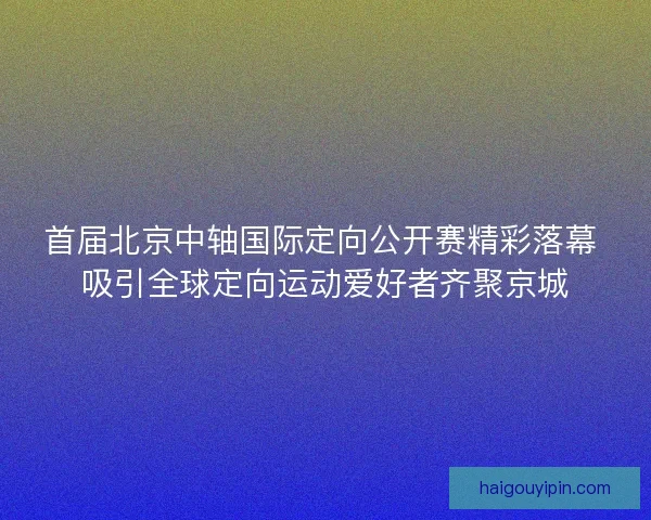 首届北京中轴国际定向公开赛精彩落幕 吸引全球定向运动爱好者齐聚京城